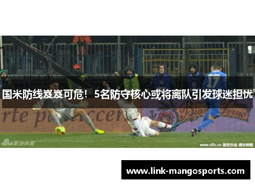 国米防线岌岌可危！5名防守核心或将离队引发球迷担忧
