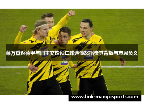 莱万重返德甲与旧主交锋拜仁球迷愤怒指责其背叛与忘恩负义