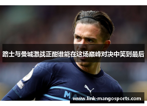 路士与曼城激战正酣谁能在这场巅峰对决中笑到最后