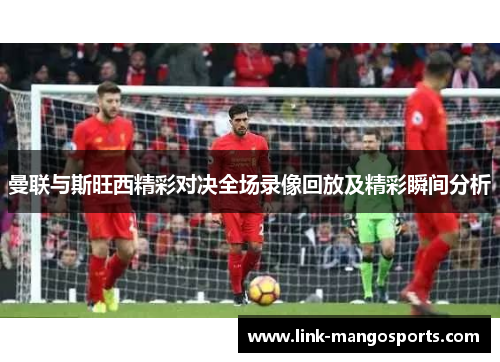 曼联与斯旺西精彩对决全场录像回放及精彩瞬间分析