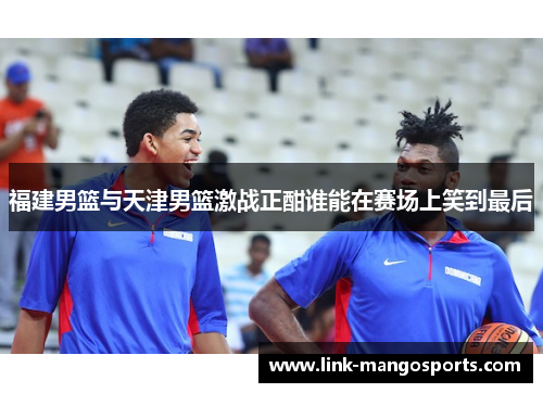 福建男篮与天津男篮激战正酣谁能在赛场上笑到最后
